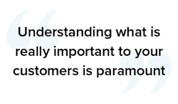 Understanding what is really important to your customers is paramount
